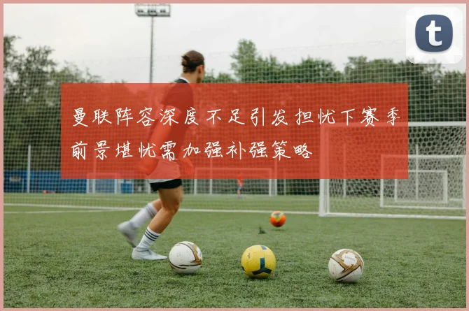曼联阵容深度不足引发担忧下赛季前景堪忧需加强补强策略