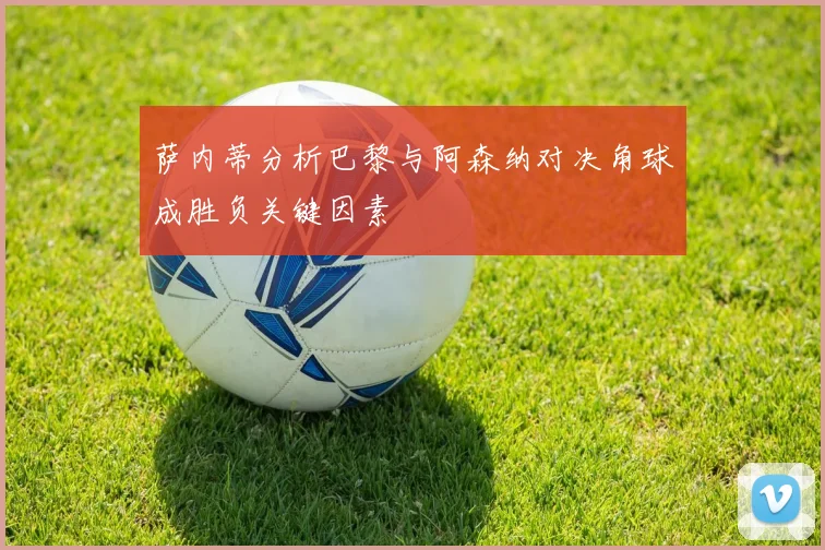 萨内蒂分析巴黎与阿森纳对决角球成胜负关键因素
