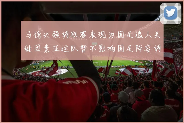 马德兴强调联赛表现为国足选人关键因素亚运队暂不影响国足阵容调整