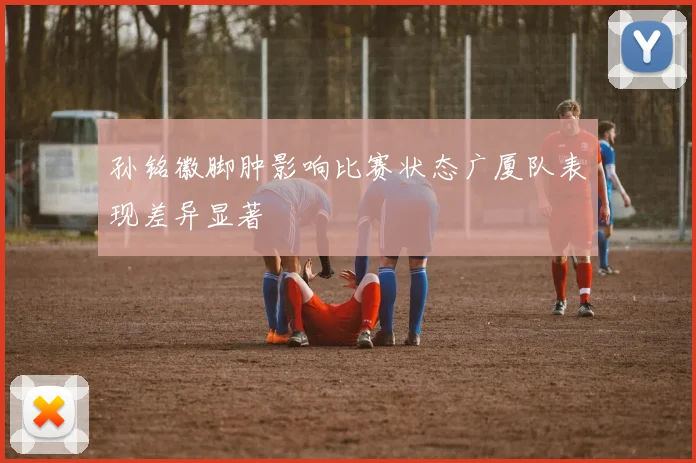 孙铭徽脚肿影响比赛状态广厦队表现差异显著