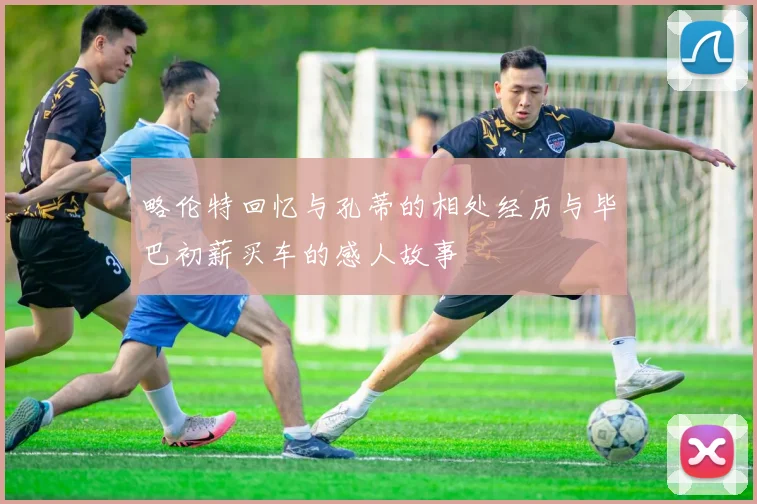 略伦特回忆与孔蒂的相处经历与毕巴初薪买车的感人故事