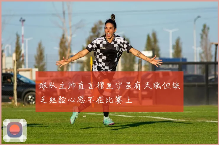 球队主帅直言穆里宁虽有天赋但缺乏经验心思不在比赛上