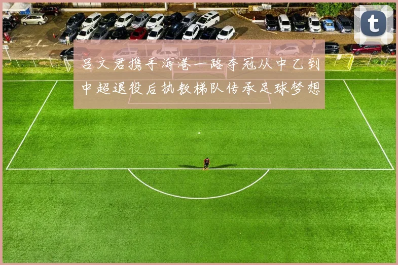 吕文君携手海港一路夺冠从中乙到中超退役后执教梯队传承足球梦想