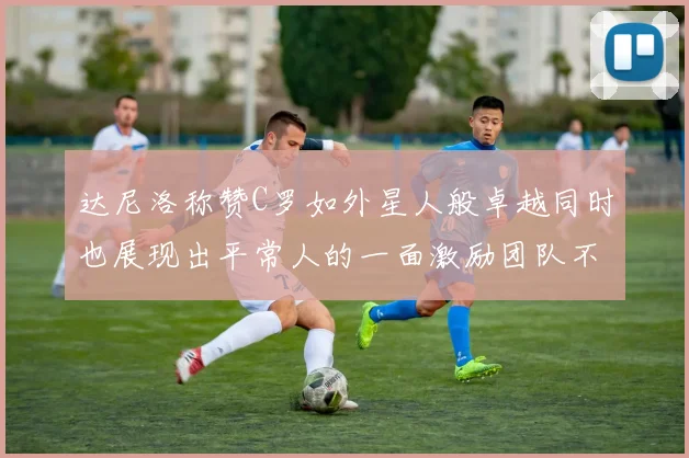 达尼洛称赞C罗如外星人般卓越同时也展现出平常人的一面激励团队不断进步