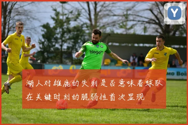湖人对雄鹿的失利是否意味着球队在关键时刻的脆弱性首次显现