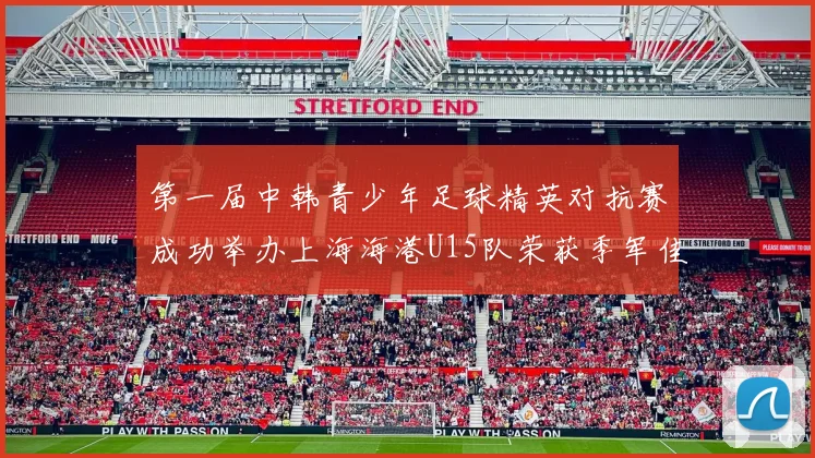 第一届中韩青少年足球精英对抗赛成功举办上海海港U15队荣获季军佳绩
