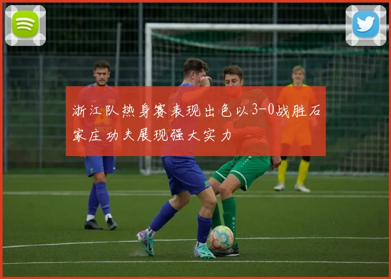 浙江队热身赛表现出色以3-0战胜石家庄功夫展现强大实力