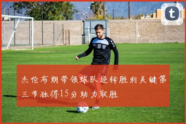 杰伦布朗带领球队逆转胜利关键第三节独得15分助力取胜