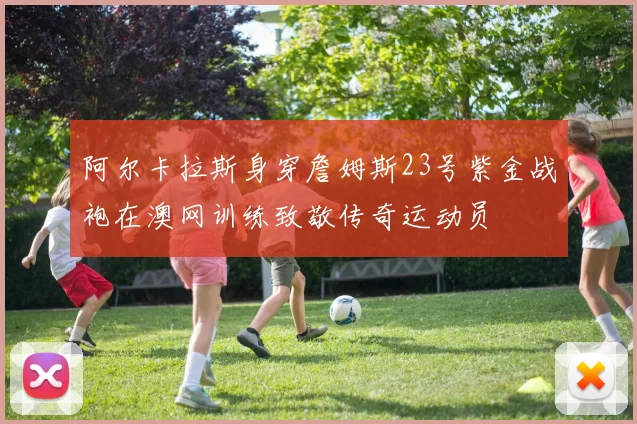 阿尔卡拉斯身穿詹姆斯23号紫金战袍在澳网训练致敬传奇运动员