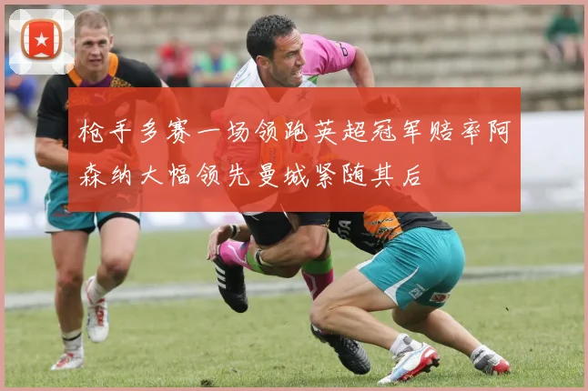 枪手多赛一场领跑英超冠军赔率阿森纳大幅领先曼城紧随其后
