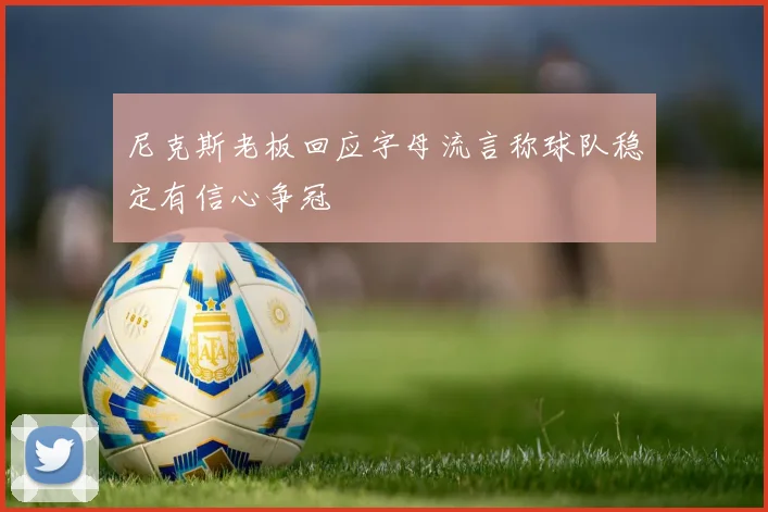 尼克斯老板回应字母流言称球队稳定有信心争冠
