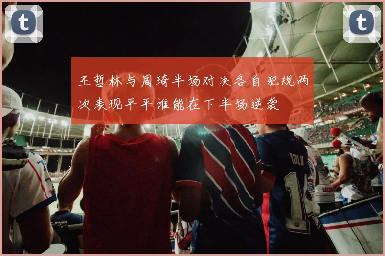 王哲林与周琦半场对决各自犯规两次表现平平谁能在下半场逆袭