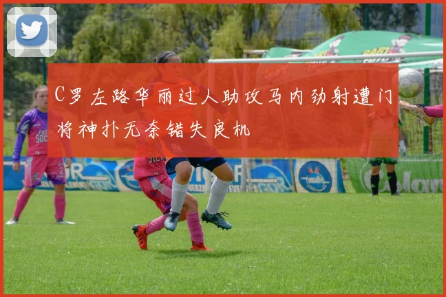 C罗左路华丽过人助攻马内劲射遭门将神扑无奈错失良机