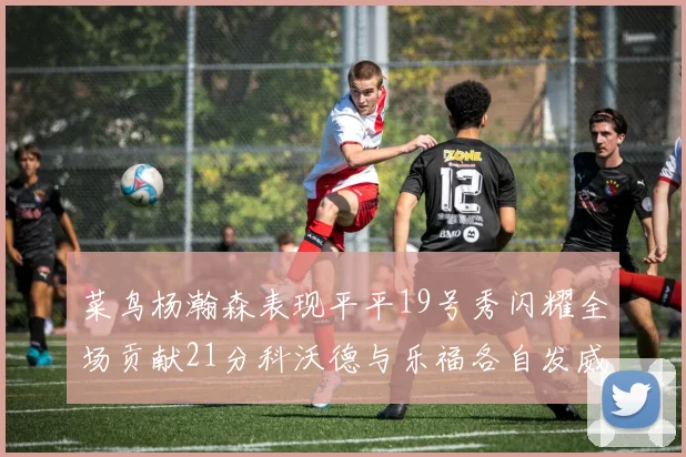 菜鸟杨瀚森表现平平19号秀闪耀全场贡献21分科沃德与乐福各自发威