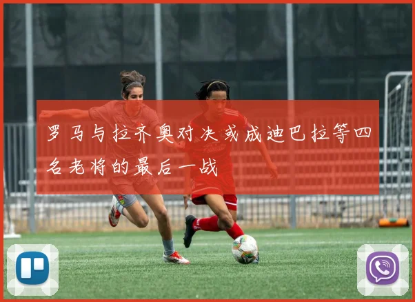 罗马与拉齐奥对决或成迪巴拉等四名老将的最后一战